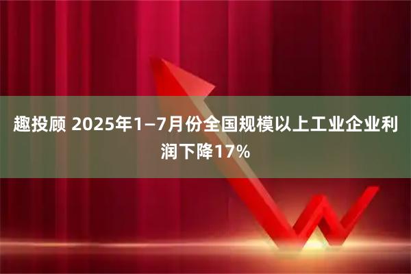 趣投顾 2025年1—7月份全国规模以上工业企业利润下降17%
