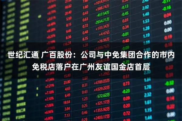 世纪汇通 广百股份：公司与中免集团合作的市内免税店落户在广州友谊国金店首层
