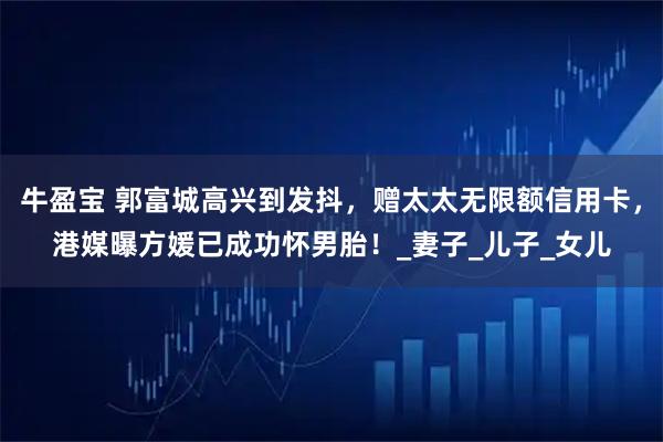 牛盈宝 郭富城高兴到发抖，赠太太无限额信用卡，港媒曝方媛已成功怀男胎！_妻子_儿子_女儿