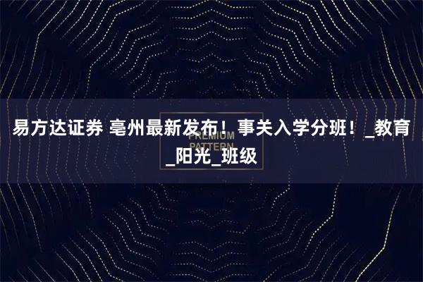 易方达证券 亳州最新发布！事关入学分班！_教育_阳光_班级