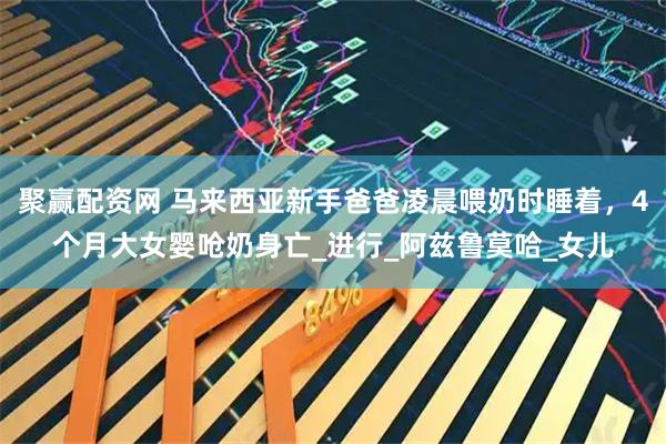 聚赢配资网 马来西亚新手爸爸凌晨喂奶时睡着，4个月大女婴呛奶身亡_进行_阿兹鲁莫哈_女儿