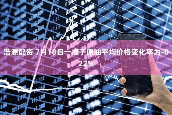 浩源配资 7月18日一揽子原油平均价格变化率为-022%