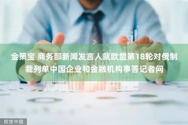 金策宝 商务部新闻发言人就欧盟第18轮对俄制裁列单中国企业和金融机构事答记者问