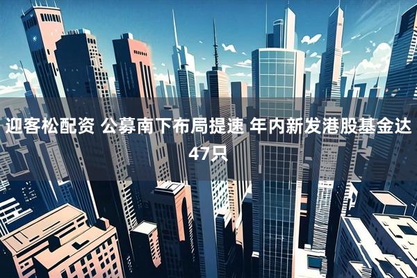 迎客松配资 公募南下布局提速 年内新发港股基金达47只