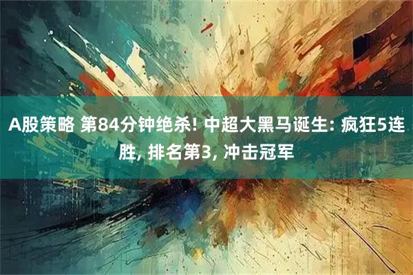 A股策略 第84分钟绝杀! 中超大黑马诞生: 疯狂5连胜, 排名第3, 冲击冠军