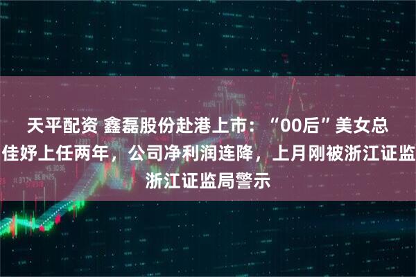 天平配资 鑫磊股份赴港上市：“00后”美女总经理钟佳妤上任两年，公司净利润连降，上月刚被浙江证监局警示