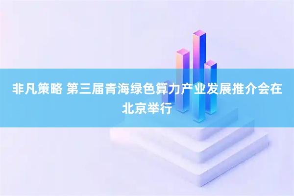 非凡策略 第三届青海绿色算力产业发展推介会在北京举行