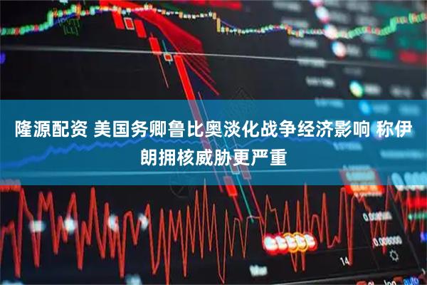隆源配资 美国务卿鲁比奥淡化战争经济影响 称伊朗拥核威胁更严重