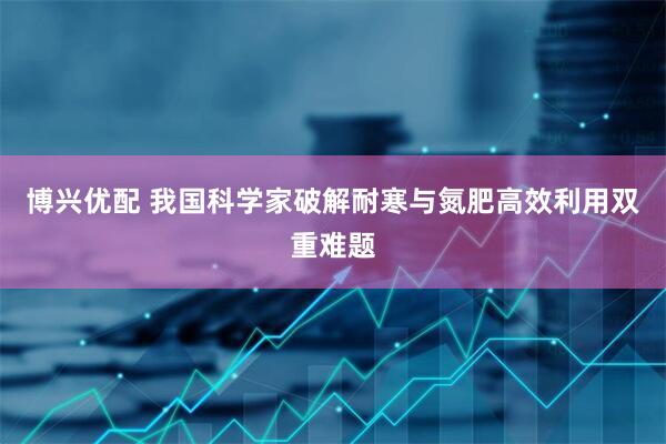 博兴优配 我国科学家破解耐寒与氮肥高效利用双重难题