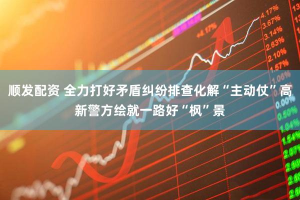 顺发配资 全力打好矛盾纠纷排查化解“主动仗”高新警方绘就一路好“枫”景