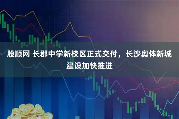 股顺网 长郡中学新校区正式交付，长沙奥体新城建设加快推进
